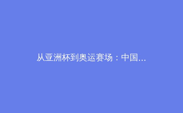 从亚洲杯到奥运赛场：中国体育的突破与挑战